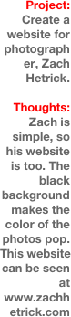 Project:
Create a website for photographer, Zach Hetrick.

Thoughts:
Zach is simple, so his website is too. The black background makes the color of the photos pop. This website can be seen at www.zachhetrick.com 