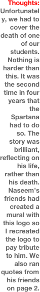 Thoughts:
Unfortunately, we had to cover the death of one of our students. Nothing is harder than this. It was the second time in four years that the Spartana had to do so. The story was brilliant, reflecting on his life, rather than his death. Naseem’s friends had created a mural with this logo so I recreated the logo to pay tribute to him. We also ran quotes from his friends on page 2.